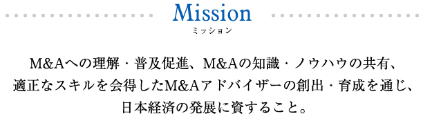 M&Aへの理解・普及促進、M&Aの知識・ノウハウの共有、適正なスキルを会得したM&Aアドバイザーの創出・育成を通じ、日本経済の発展に資すること。