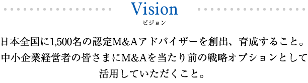 日本全国に1,500名の認定M&Aアドバイザーを創出、育成すること。中小企業経営者の皆さまにM&Aを当たり前の戦略オプションとして活用していただくこと。